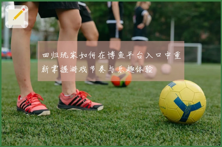 回归玩家如何在博鱼平台入口中重新掌握游戏节奏与乐趣体验