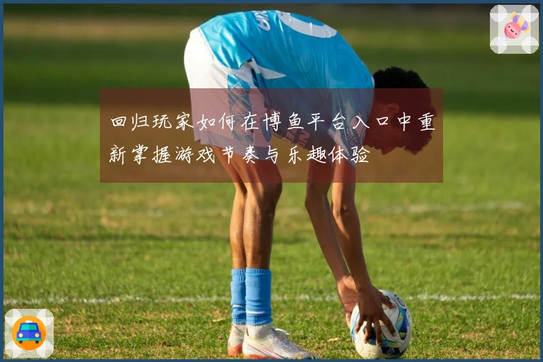 回归玩家如何在博鱼平台入口中重新掌握游戏节奏与乐趣体验