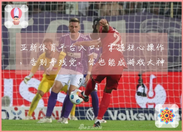 亚新体育平台入口：掌握核心操作，告别手残党，你也能成游戏大神！