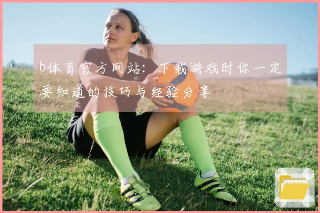 b体育官方网站：下载游戏时你一定要知道的技巧与经验分享